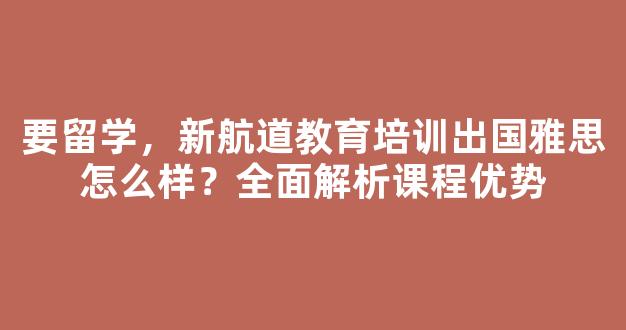 要留学，新航道教育培训出国雅思怎么样？全面解析课程优势