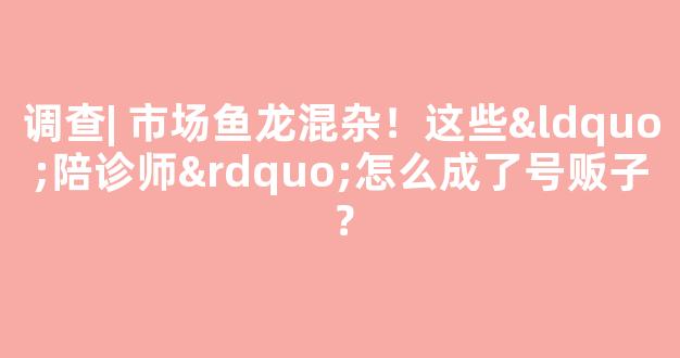 调查| 市场鱼龙混杂！这些“陪诊师”怎么成了号贩子？