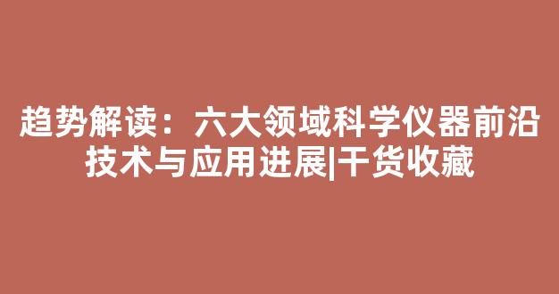 趋势解读：六大领域科学仪器前沿技术与应用进展|干货收藏