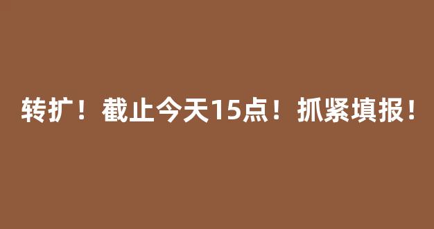 转扩！截止今天15点！抓紧填报！