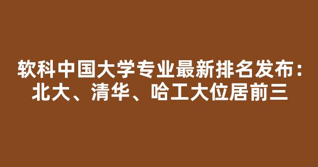 软科中国大学专业最新排名发布：北大、清华、哈工大位居前三