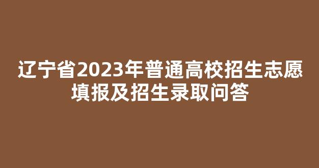 辽宁省2023年普通高校招生志愿填报及招生录取问答