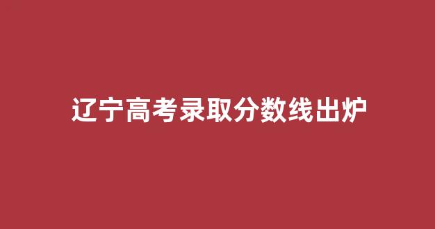 辽宁高考录取分数线出炉