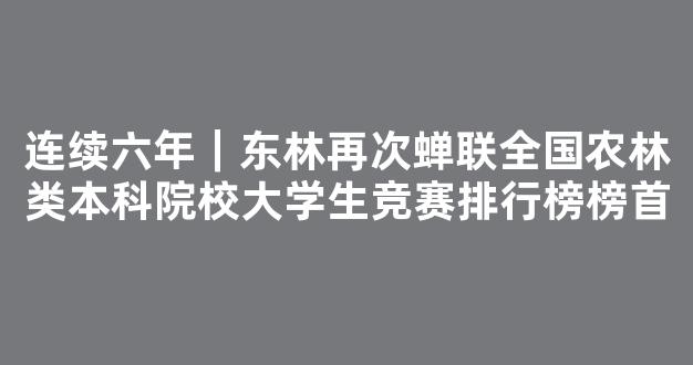 连续六年｜东林再次蝉联全国农林类本科院校大学生竞赛排行榜榜首