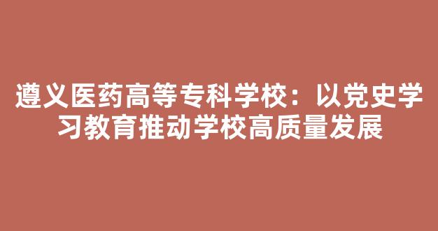 遵义医药高等专科学校：以党史学习教育推动学校高质量发展