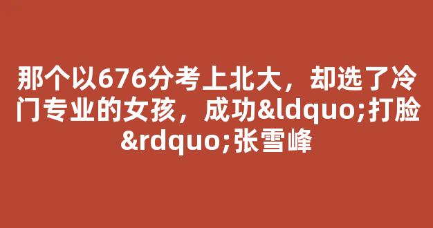 <b>那个以676分考上北大，却选了冷门专业的女孩，成功“打脸”张雪峰</b>