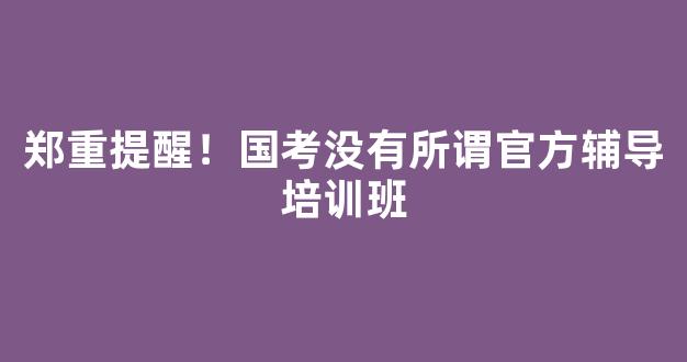 郑重提醒！国考没有所谓官方辅导培训班