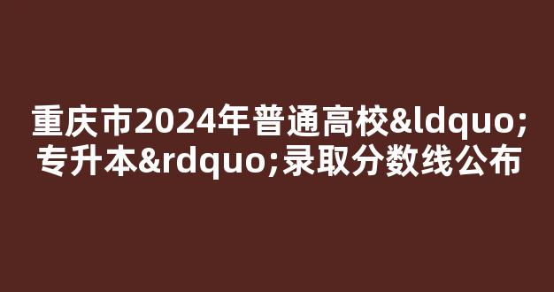 重庆市2024年普通高校“专升本”录取分数线公布