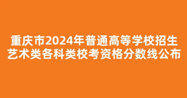 重庆市2024年普通高等学校招生艺术类各科类校考资格分数线公布