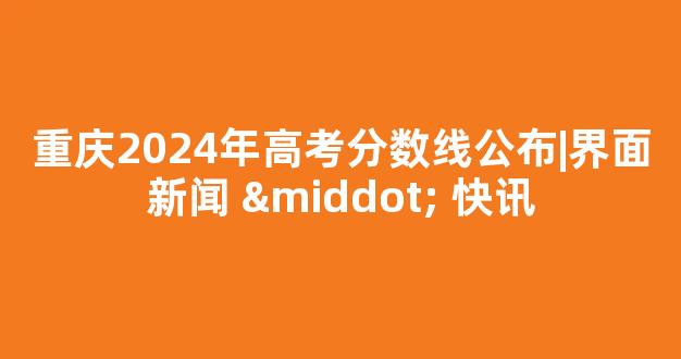 重庆2024年高考分数线公布|界面新闻 · 快讯