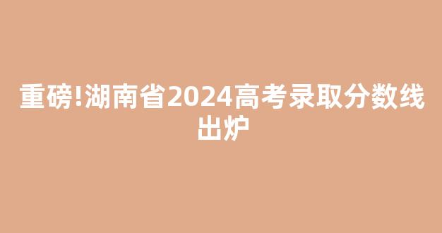 重磅!湖南省2024高考录取分数线出炉