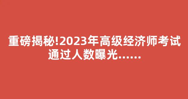 重磅揭秘!2023年高级经济师考试通过人数曝光......