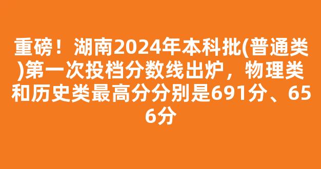 重磅！湖南2024年本科批(普通类)第一次投档分数线出炉，物理类和历史类最高分分别是691分、656分