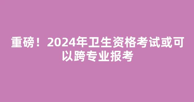 重磅！2024年卫生资格考试或可以跨专业报考