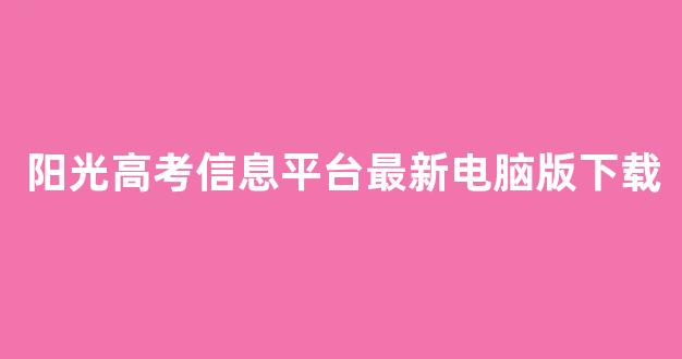 阳光高考信息平台最新电脑版下载