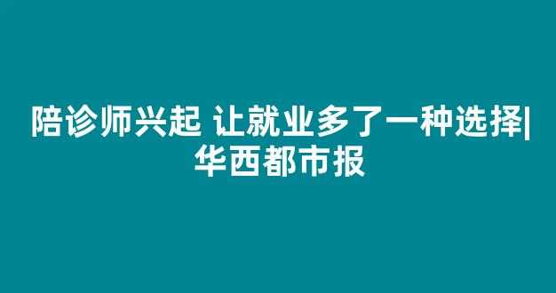 陪诊师兴起 让就业多了一种选择|华西都市报