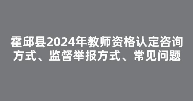 霍邱县2024年教师资格认定咨询方式、监督举报方式、常见问题