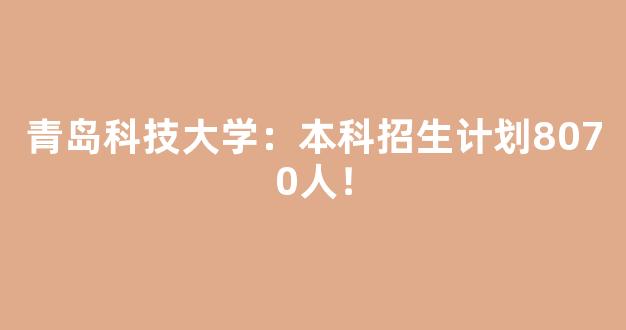 青岛科技大学：本科招生计划8070人！