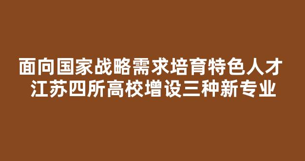 <b>面向国家战略需求培育特色人才 江苏四所高校增设三种新专业</b>