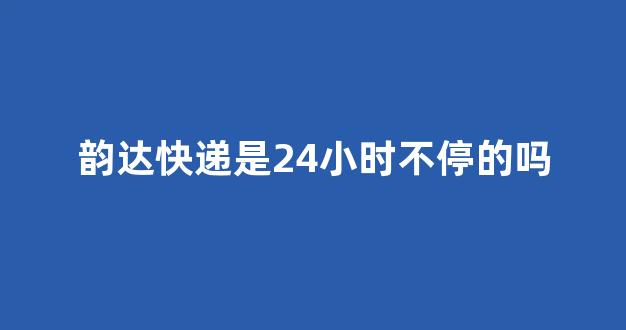 韵达快递是24小时不停的吗