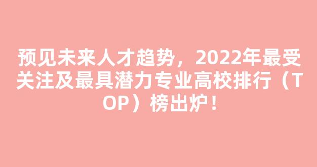 预见未来人才趋势，2022年最受关注及最具潜力专业高校排行（TOP）榜出炉！