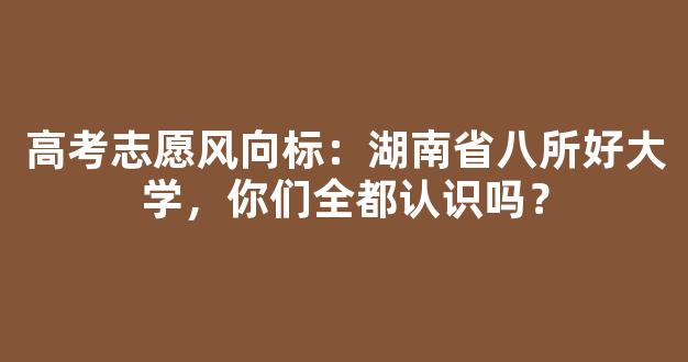 高考志愿风向标：湖南省八所好大学，你们全都认识吗？