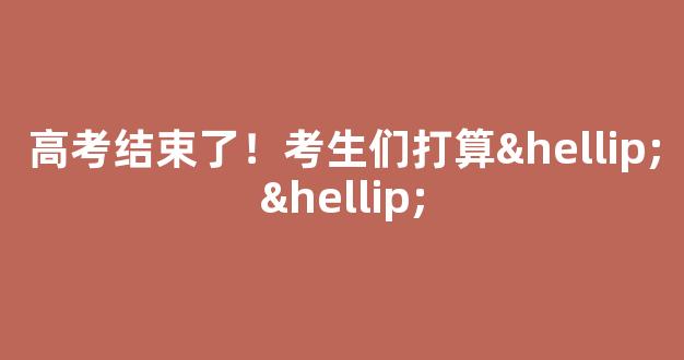 高考结束了！考生们打算……