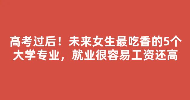 高考过后！未来女生最吃香的5个大学专业，就业很容易工资还高