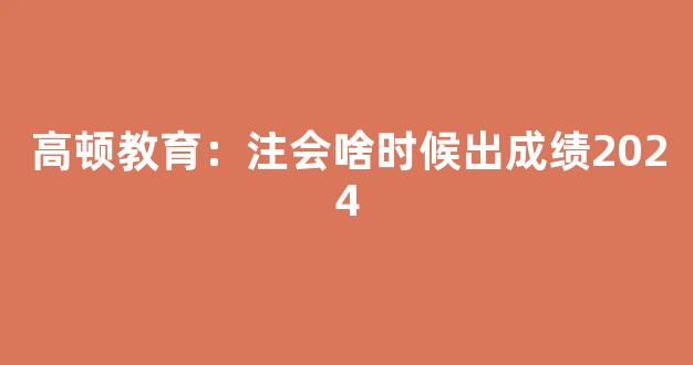 高顿教育：注会啥时候出成绩2024