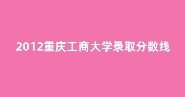 2012重庆工商大学录取分数线