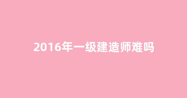 2016年一级建造师难吗