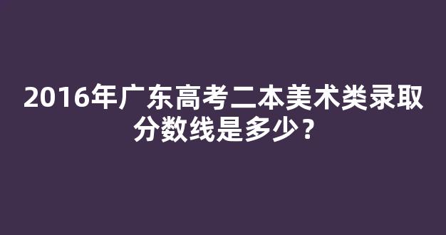 2016年广东高考二本美术类录取分数线是多少？