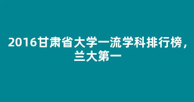 2016甘肃省大学一流学科排行榜，兰大第一