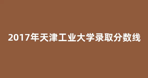 2017年天津工业大学录取分数线