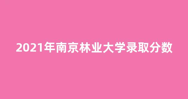 2021年南京林业大学录取分数