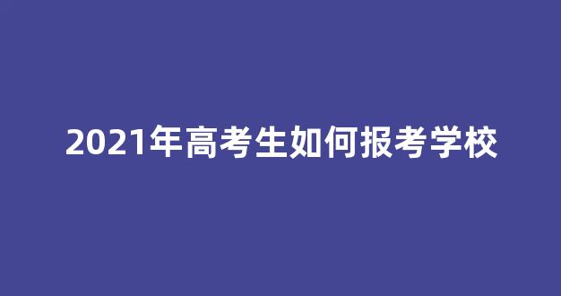 2021年高考生如何报考学校