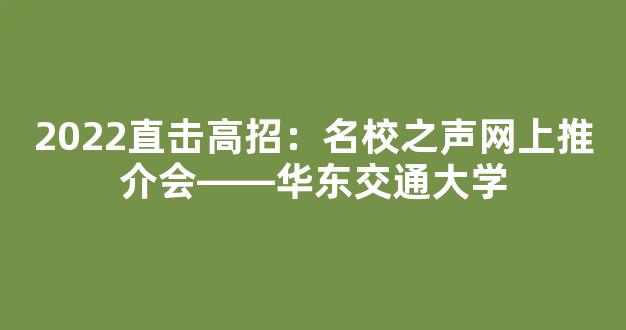 2022直击高招：名校之声网上推介会――华东交通大学