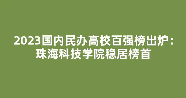 2023国内民办高校百强榜出炉：珠海科技学院稳居榜首