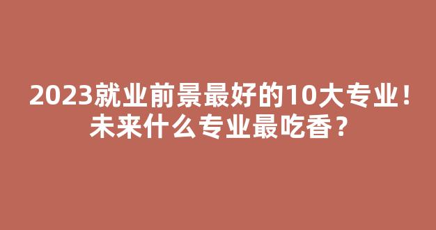 <b>2023就业前景最好的10大专业！未来什么专业最吃香？</b>