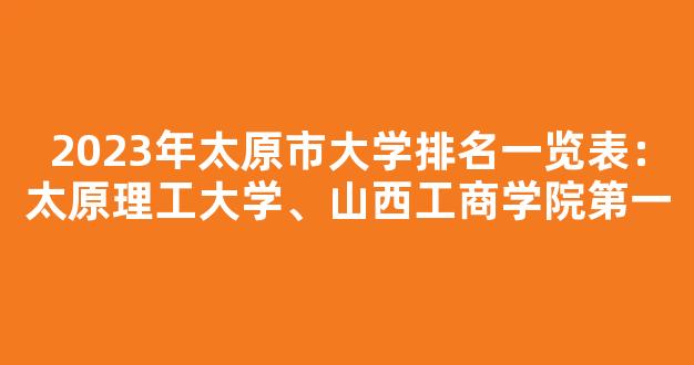 2023年太原市大学排名一览表：太原理工大学、山西工商学院第一