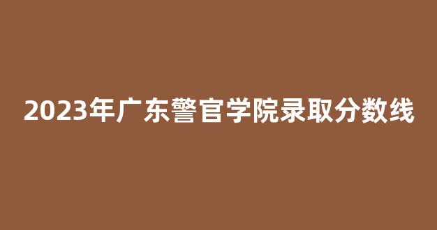 2023年广东警官学院录取分数线