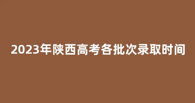 <b>2023年陕西高考各批次录取时间</b>