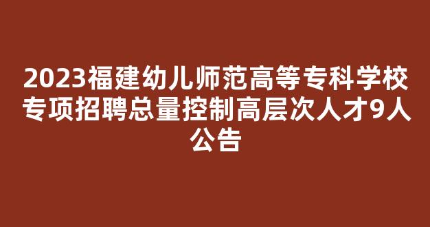 2023福建幼儿师范高等专科学校专项招聘总量控制高层次人才9人公告