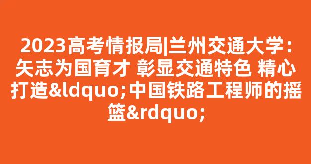 2023高考情报局|兰州交通大学：矢志为国育才 彰显交通特色 精心打造“中国铁路工程师的摇篮”