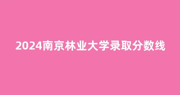 2024南京林业大学录取分数线