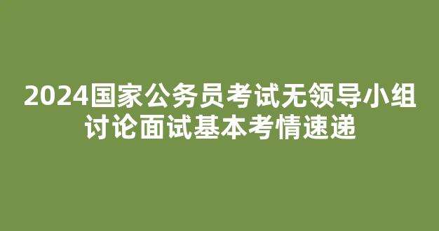 <b>2024国家公务员考试无领导小组讨论面试基本考情速递</b>