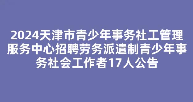 <b>2024天津市青少年事务社工管理服务中心招聘劳务派遣制青少年事务社会工作者17人公告</b>