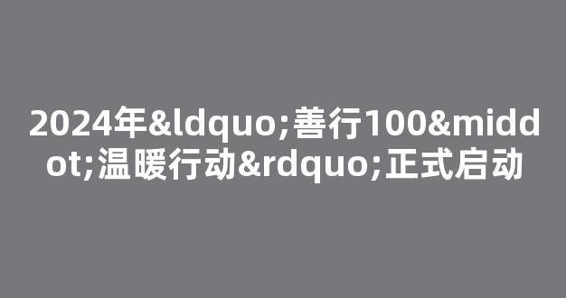 2024年“善行100·温暖行动”正式启动