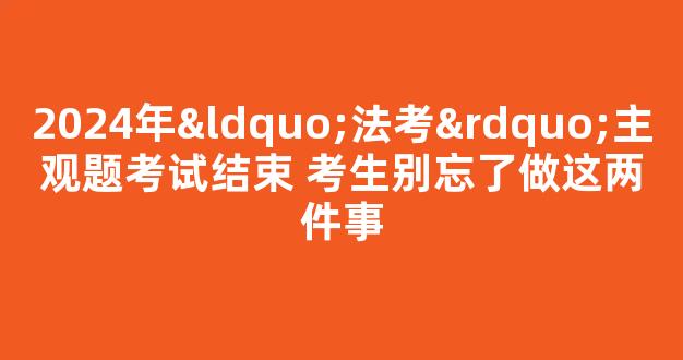 2024年“法考”主观题考试结束 考生别忘了做这两件事