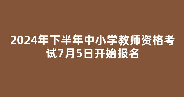 2024年下半年中小学教师资格考试7月5日开始报名